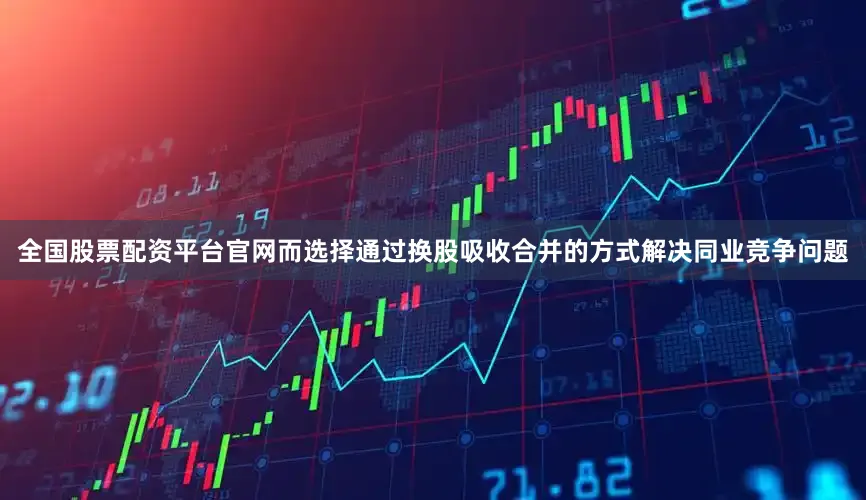 全国股票配资平台官网而选择通过换股吸收合并的方式解决同业竞争问题