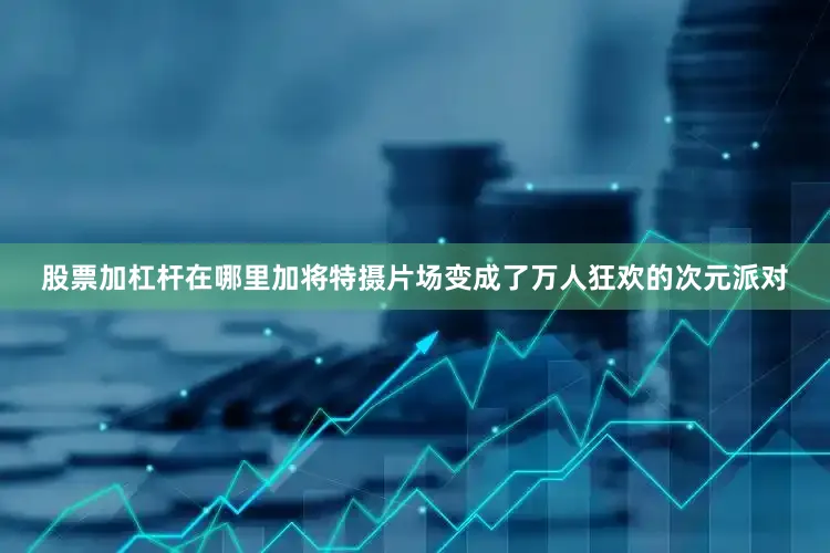 股票加杠杆在哪里加将特摄片场变成了万人狂欢的次元派对