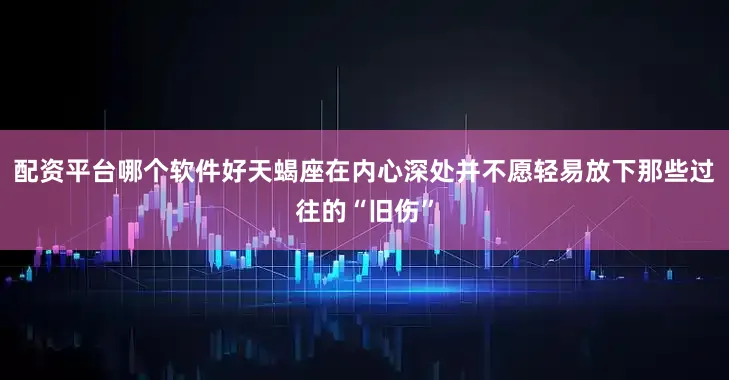 配资平台哪个软件好天蝎座在内心深处并不愿轻易放下那些过往的“旧伤”