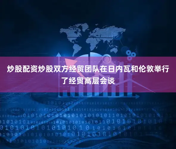 炒股配资炒股双方经贸团队在日内瓦和伦敦举行了经贸高层会谈