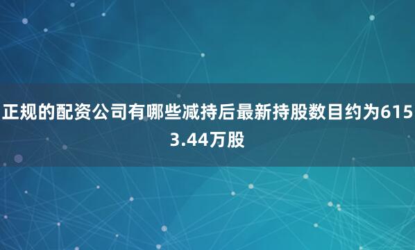 正规的配资公司有哪些减持后最新持股数目约为6153.44万股