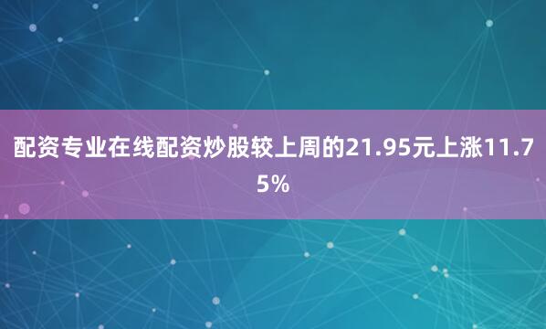配资专业在线配资炒股较上周的21.95元上涨11.75%