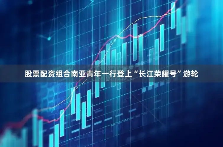 股票配资组合南亚青年一行登上“长江荣耀号”游轮