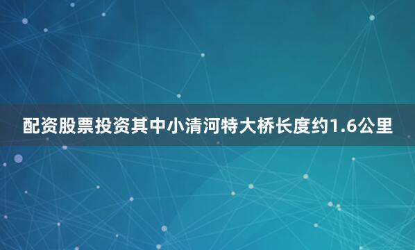 配资股票投资其中小清河特大桥长度约1.6公里