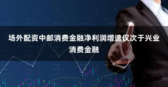 场外配资　　中邮消费金融净利润增速仅次于兴业消费金融