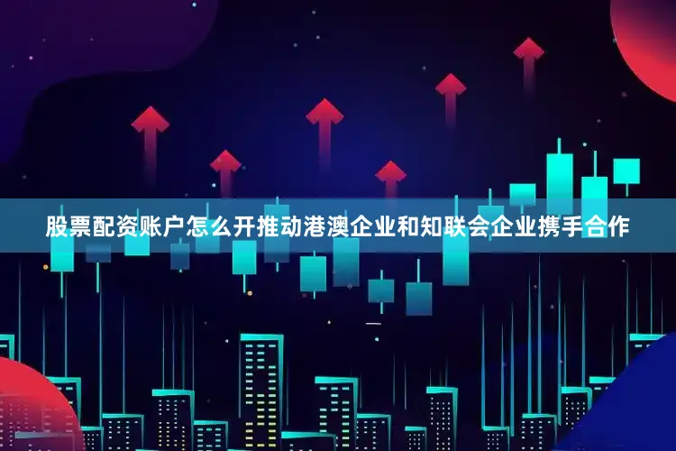 股票配资账户怎么开推动港澳企业和知联会企业携手合作