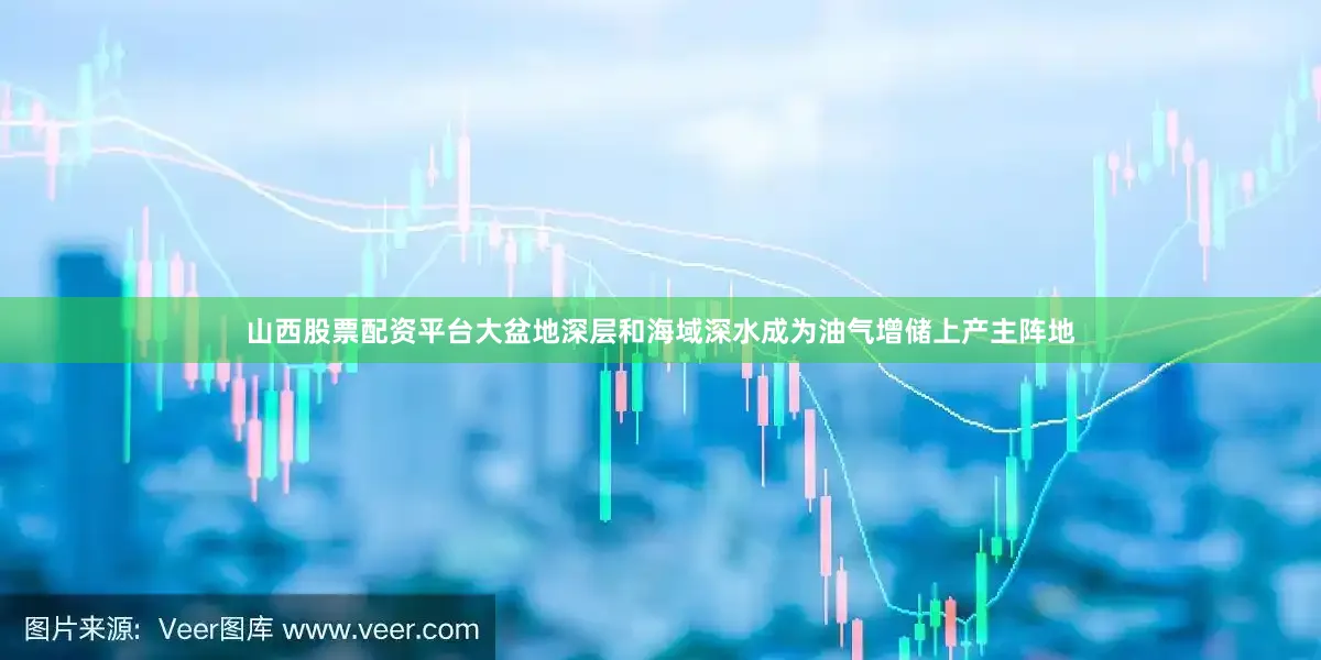 山西股票配资平台大盆地深层和海域深水成为油气增储上产主阵地