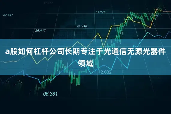 a股如何杠杆公司长期专注于光通信无源光器件领域